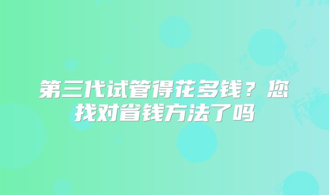 第三代试管得花多钱?您找对省钱方法了吗