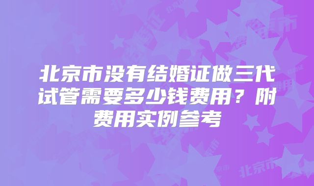 北京市没有结婚证做三代试管需要多少钱费用？附费用实例参考