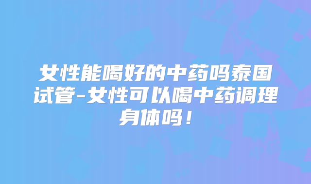 女性能喝好的中药吗泰国试管-女性可以喝中药调理身体吗！