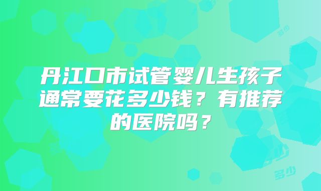 丹江口市试管婴儿生孩子通常要花多少钱?有推荐的医院吗?