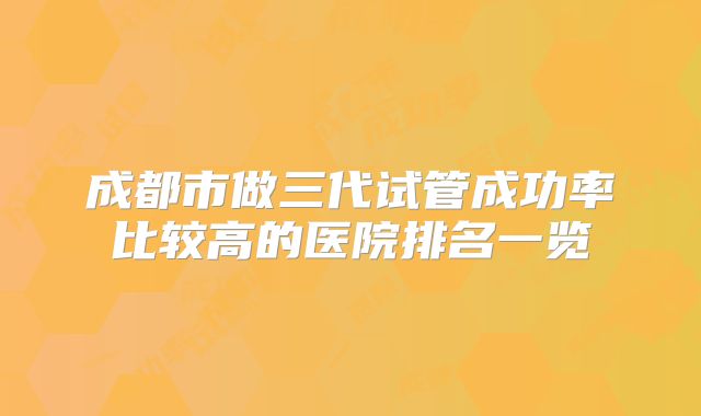 成都市做三代试管成功率比较高的医院排名一览