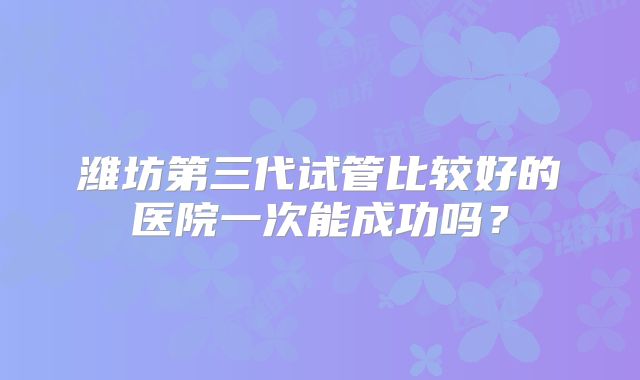 潍坊第三代试管比较好的医院一次能成功吗?