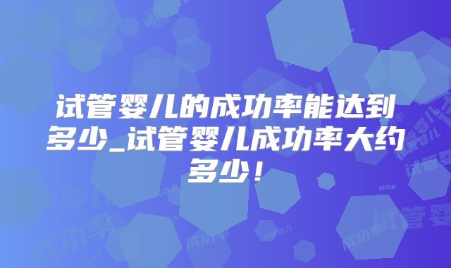 试管婴儿的成功率能达到多少_试管婴儿成功率大约多少！