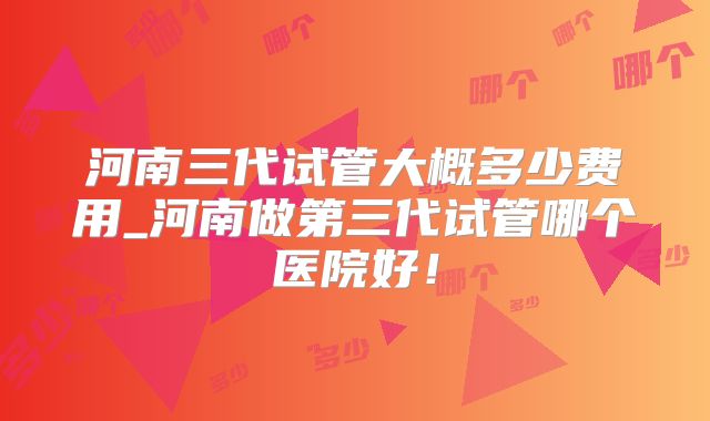 河南三代试管大概多少费用_河南做第三代试管哪个医院好!