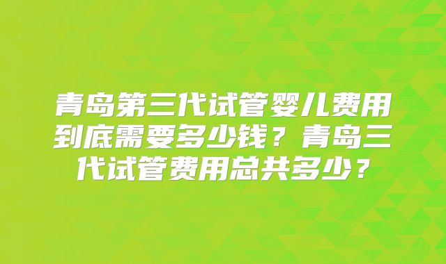 青岛第三代试管婴儿费用到底需要多少钱？青岛三代试管费用总共多少？