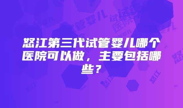 怒江第三代试管婴儿哪个医院可以做，主要包括哪些？