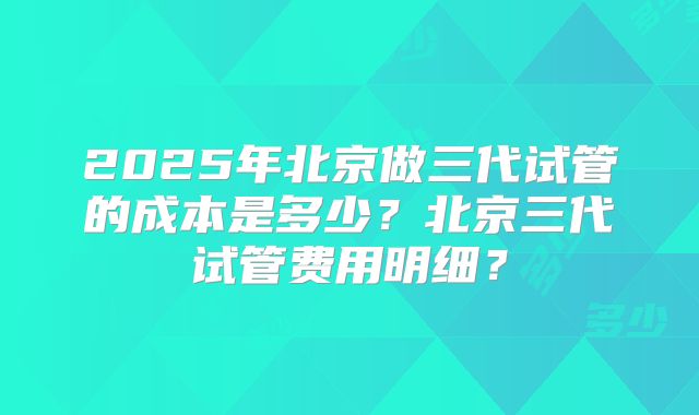 2025年北京做三代试管的成本是多少?北京三代试管费用明细?