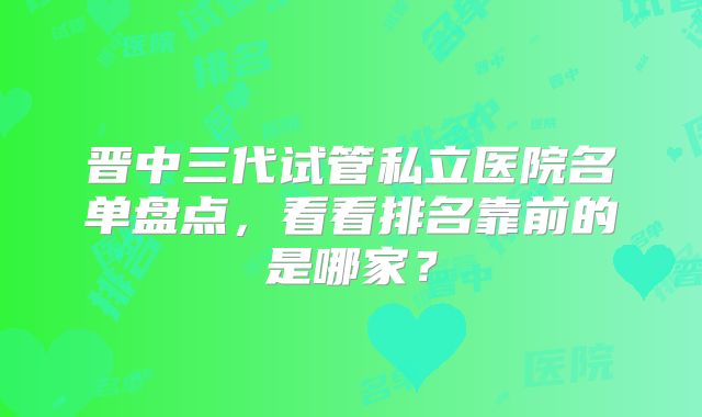 晋中三代试管私立医院名单盘点，看看排名靠前的是哪家？