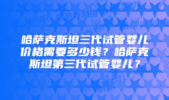 哈萨克斯坦三代试管婴儿价格需要多少钱？哈萨克斯坦第三代试管婴儿？