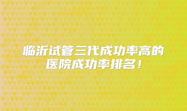 临沂试管三代成功率高的医院成功率排名！