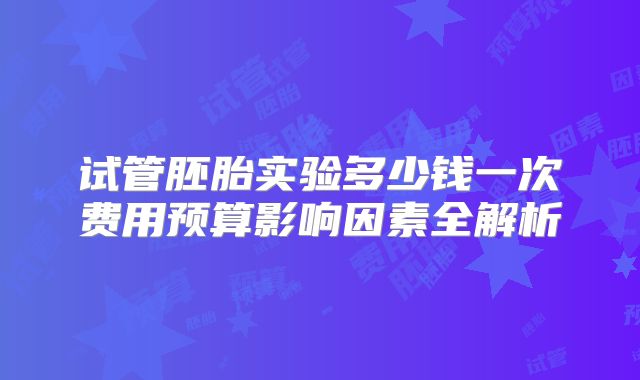 试管胚胎实验多少钱一次费用预算影响因素全解析