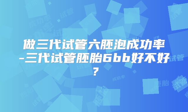 做三代试管六胚泡成功率-三代试管胚胎6bb好不好?