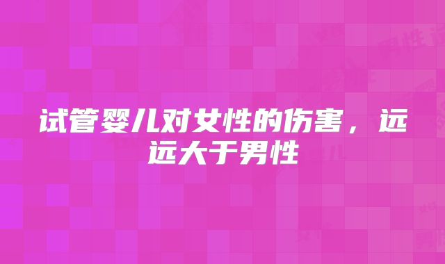 试管婴儿对女性的伤害，远远大于男性