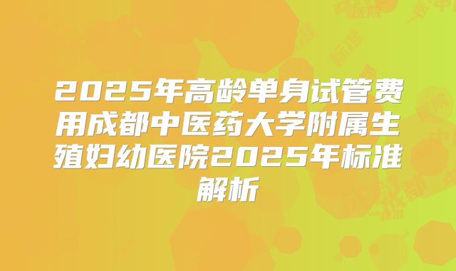 2025年高龄单身试管费用成都中医药大学附属生殖妇幼医院2025年标准解析