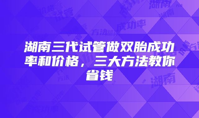 湖南三代试管做双胎成功率和价格，三大方法教你省钱