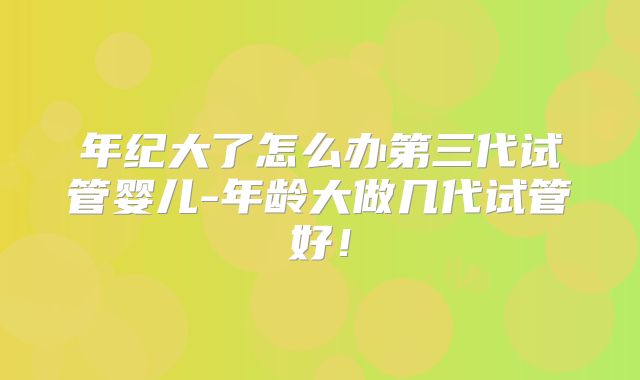 年纪大了怎么办第三代试管婴儿-年龄大做几代试管好！