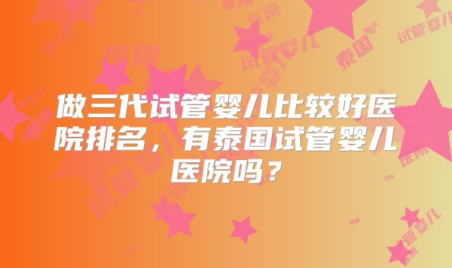 做三代试管婴儿比较好医院排名，有泰国试管婴儿医院吗？