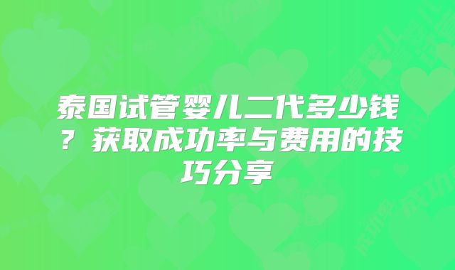 泰国试管婴儿二代多少钱？获取成功率与费用的技巧分享