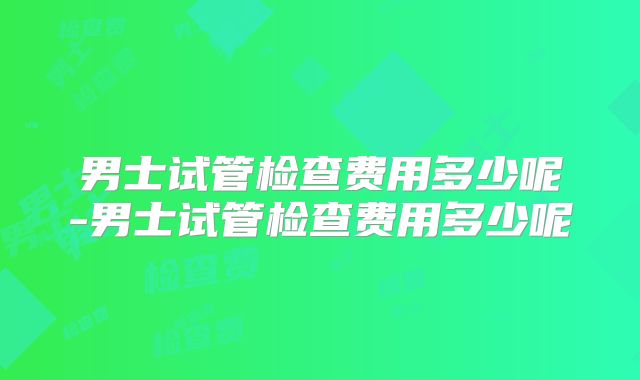 男士试管检查费用多少呢-男士试管检查费用多少呢