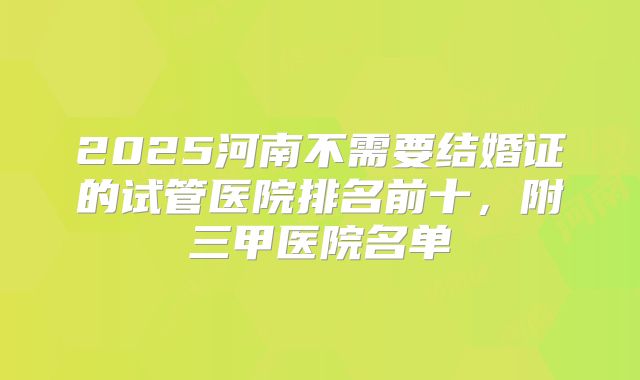 2025河南不需要结婚证的试管医院排名前十,附三甲医院名单