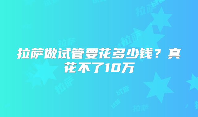 拉萨做试管要花多少钱？真花不了10万