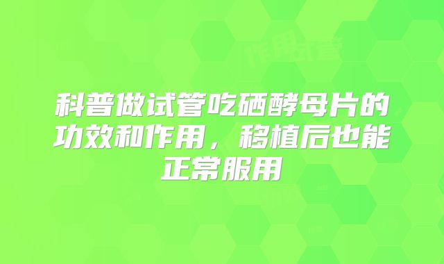 科普做试管吃硒酵母片的功效和作用，移植后也能正常服用