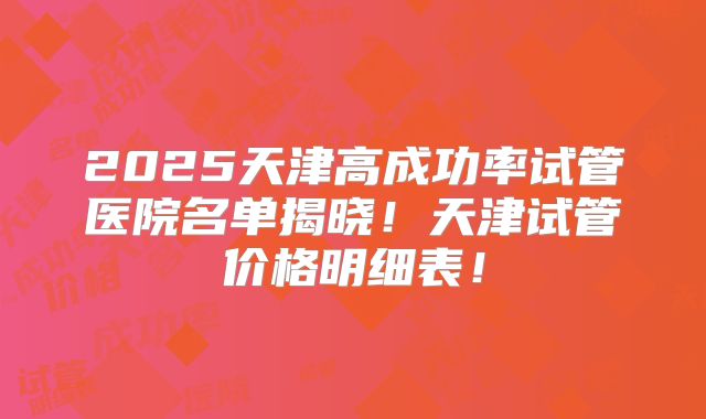 2025天津高成功率试管医院名单揭晓！天津试管价格明细表！