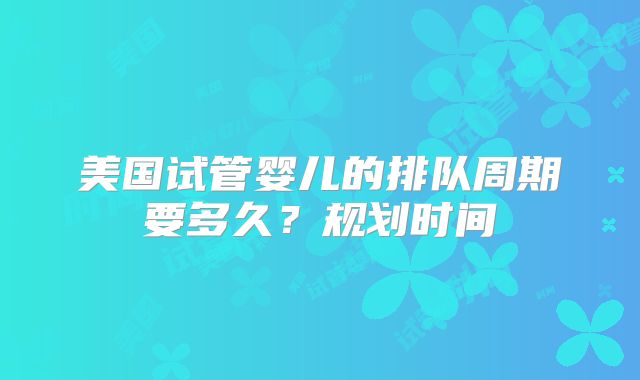 美国试管婴儿的排队周期要多久？规划时间