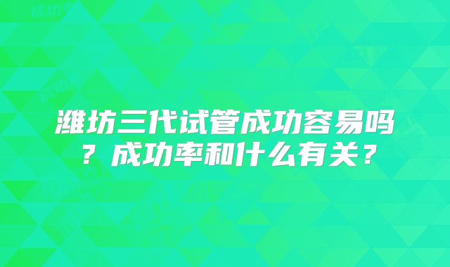潍坊三代试管成功容易吗？成功率和什么有关？