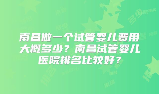 南昌做一个试管婴儿费用大概多少？南昌试管婴儿医院排名比较好？