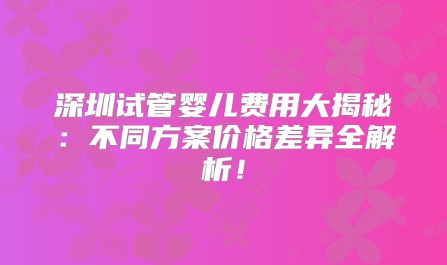 深圳试管婴儿费用大揭秘：不同方案价格差异全解析！