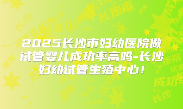 2025长沙市妇幼医院做试管婴儿成功率高吗-长沙妇幼试管生殖中心!
