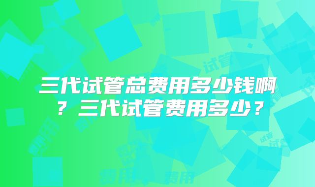 三代试管总费用多少钱啊?三代试管费用多少?