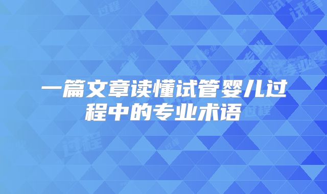一篇文章读懂试管婴儿过程中的专业术语