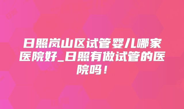 日照岚山区试管婴儿哪家医院好_日照有做试管的医院吗！