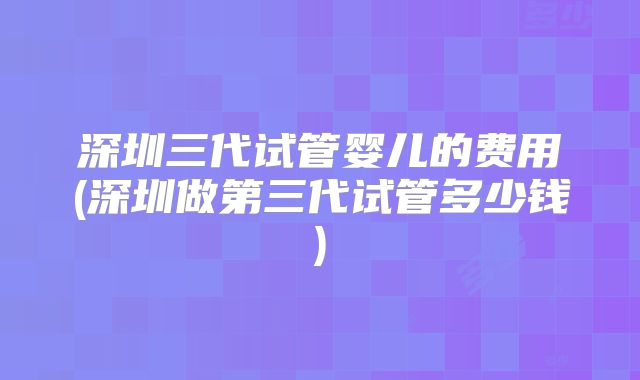 深圳三代试管婴儿的费用(深圳做第三代试管多少钱)
