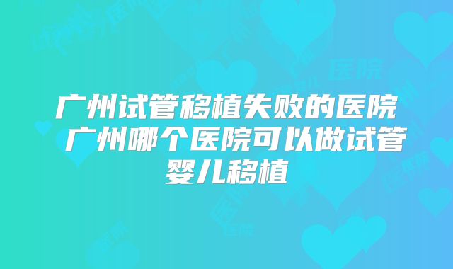 广州试管移植失败的医院 广州哪个医院可以做试管婴儿移植