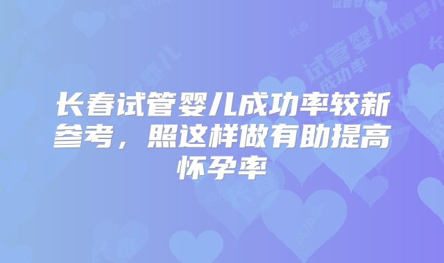 长春试管婴儿成功率较新参考，照这样做有助提高怀孕率