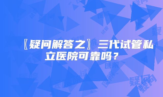 〖疑问解答之〗三代试管私立医院可靠吗？