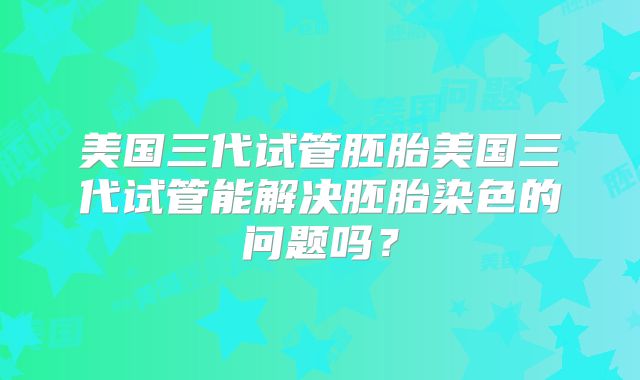 美国三代试管胚胎美国三代试管能解决胚胎染色的问题吗?