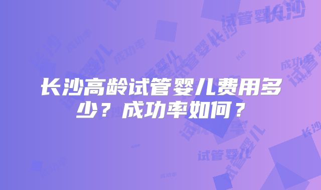 长沙高龄试管婴儿费用多少？成功率如何？