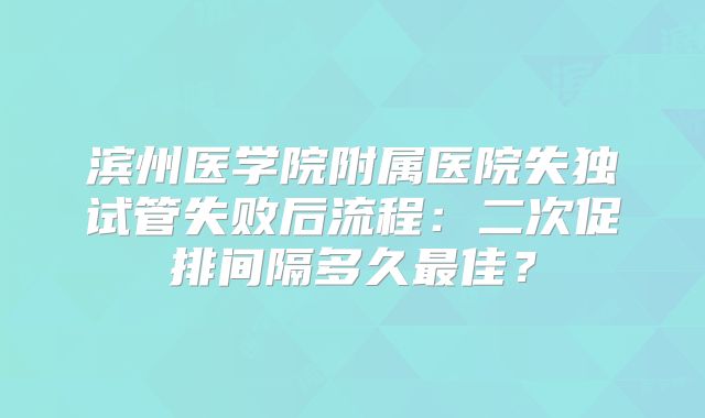 滨州医学院附属医院失独试管失败后流程：二次促排间隔多久最佳？