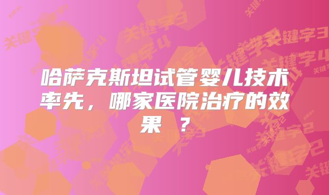 哈萨克斯坦试管婴儿技术率先,哪家医院治疗的效果 ?
