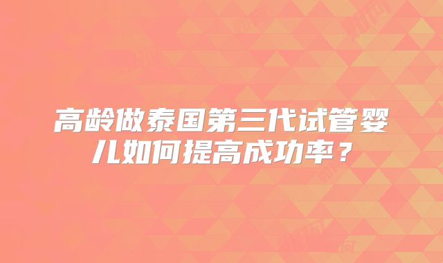 高龄做泰国第三代试管婴儿如何提高成功率？
