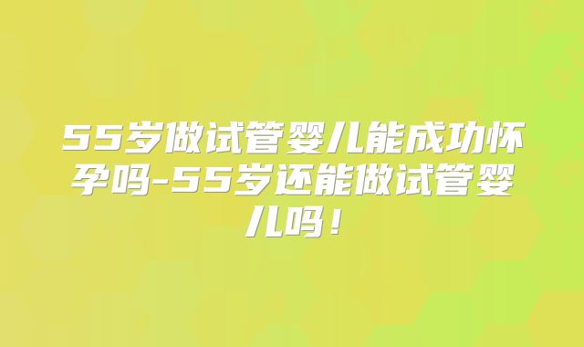 55岁做试管婴儿能成功怀孕吗-55岁还能做试管婴儿吗！