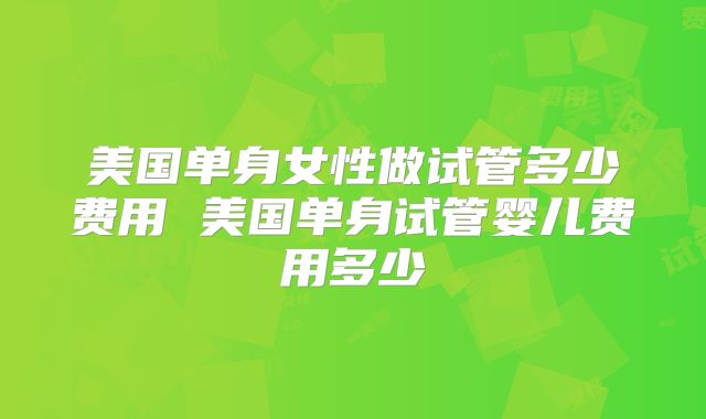 美国单身女性做试管多少费用 美国单身试管婴儿费用多少