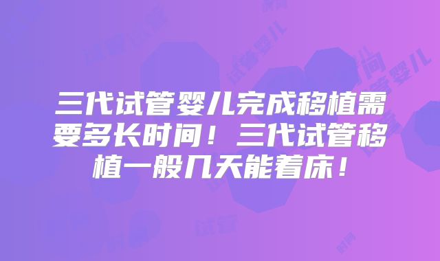 三代试管婴儿完成移植需要多长时间！三代试管移植一般几天能着床！