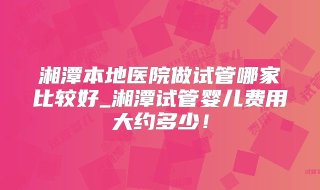 湘潭本地医院做试管哪家比较好_湘潭试管婴儿费用大约多少!