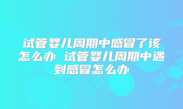 试管婴儿周期中感冒了该怎么办 试管婴儿周期中遇到感冒怎么办