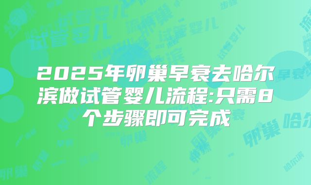 2025年卵巢早衰去哈尔滨做试管婴儿流程:只需8个步骤即可完成